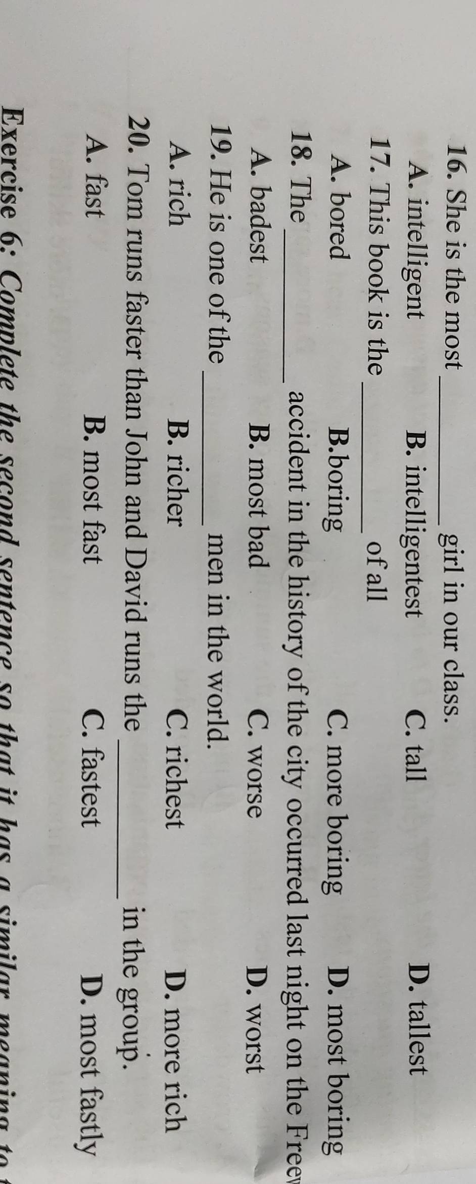 She is the most_ girl in our class.
A. intelligent B. intelligentest C. tall D. tallest
17. This book is the _of all
A. bored B.boring C. more boring D. most boring
18. The _accident in the history of the city occurred last night on the Free
A. badest B. most bad C. worse D. worst
19. He is one of the_ men in the world.
A. rich B. richer C. richest D. more rich
20. Tom runs faster than John and David runs the _in the group.
A. fast B. most fast C. fastest D. most fastly
Exercise 6: Complete the second sentence so that it has a similar meaning to