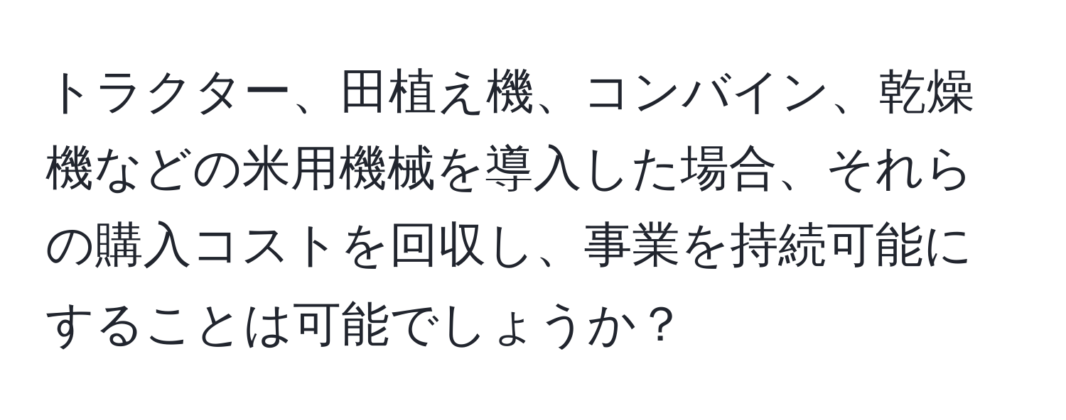 トラクター、田植え機、コンバイン、乾燥機などの米用機械を導入した場合、それらの購入コストを回収し、事業を持続可能にすることは可能でしょうか？