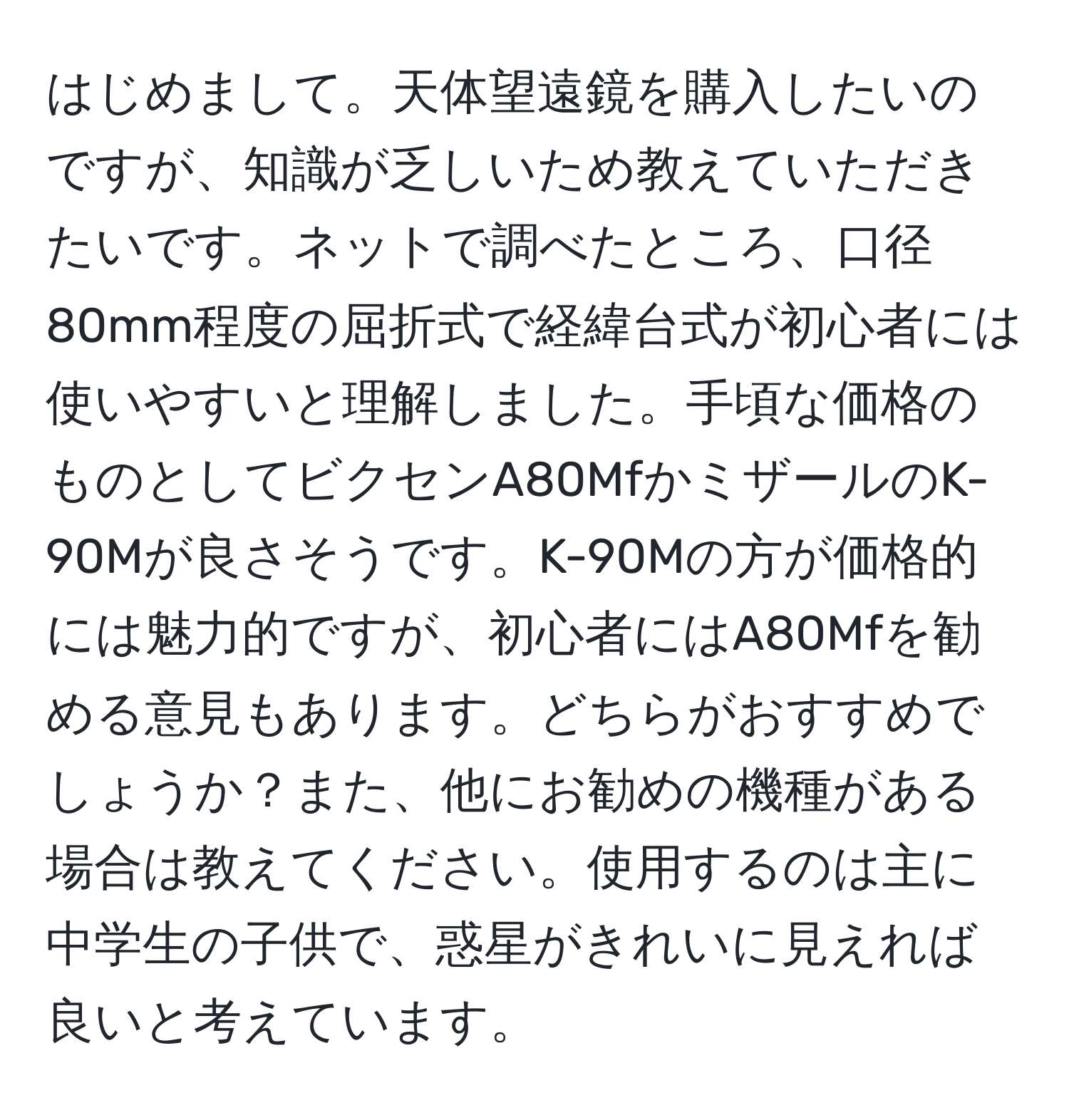 はじめまして。天体望遠鏡を購入したいのですが、知識が乏しいため教えていただきたいです。ネットで調べたところ、口径80mm程度の屈折式で経緯台式が初心者には使いやすいと理解しました。手頃な価格のものとしてビクセンA80MfかミザールのK-90Mが良さそうです。K-90Mの方が価格的には魅力的ですが、初心者にはA80Mfを勧める意見もあります。どちらがおすすめでしょうか？また、他にお勧めの機種がある場合は教えてください。使用するのは主に中学生の子供で、惑星がきれいに見えれば良いと考えています。