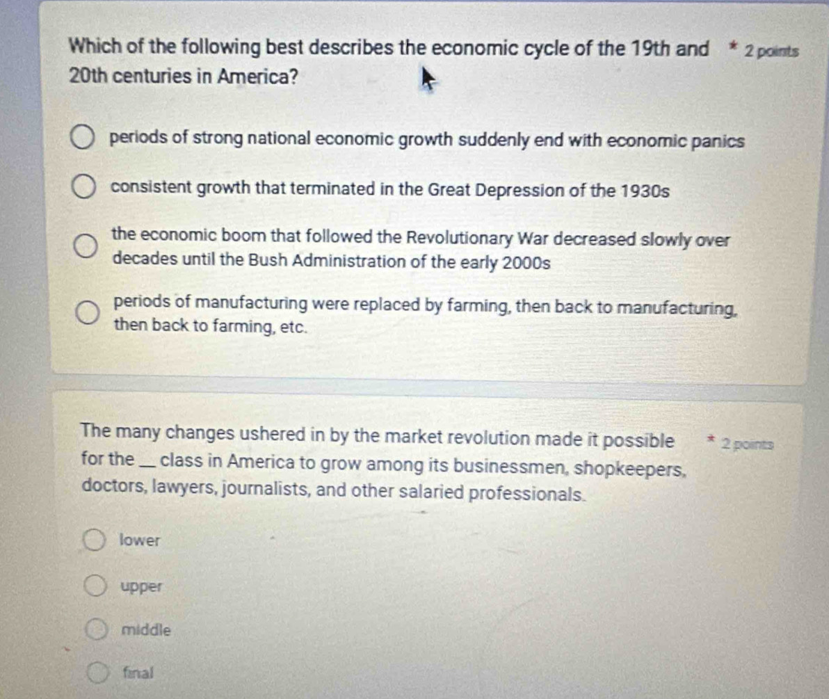 Which of the following best describes the economic cycle of the 19th and * 2 points
20th centuries in America?
periods of strong national economic growth suddenly end with economic panics
consistent growth that terminated in the Great Depression of the 1930s
the economic boom that followed the Revolutionary War decreased slowly over
decades until the Bush Administration of the early 2000s
periods of manufacturing were replaced by farming, then back to manufacturing,
then back to farming, etc.
The many changes ushered in by the market revolution made it possible * 2 points
for the_ class in America to grow among its businessmen, shopkeepers,
doctors, lawyers, journalists, and other salaried professionals.
lower
upper
middle
final