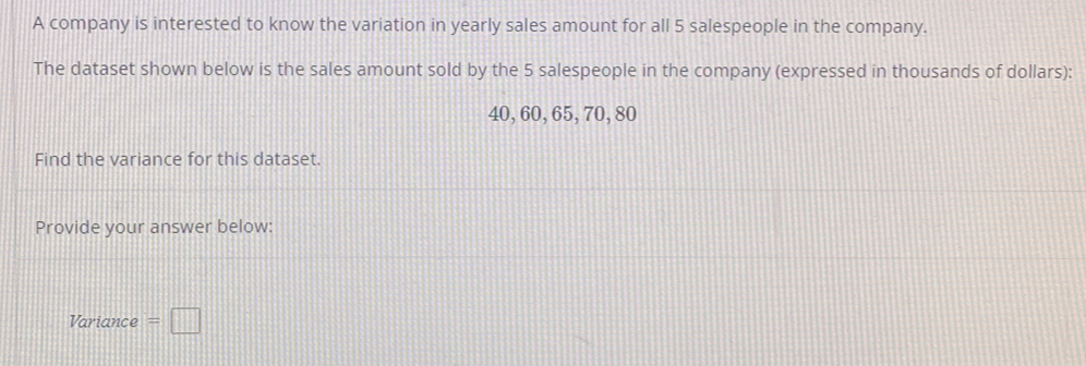 A company is interested to know the variation in yearly sales amount for all 5 salespeople in the company. 
The dataset shown below is the sales amount sold by the 5 salespeople in the company (expressed in thousands of dollars):
40, 60, 65, 70, 80
Find the variance for this dataset. 
Provide your answer below: 
Variance =□