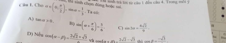 Cho alpha ∈ (0; π /2 ), sin alpha = 1/3  Chu, thí sinh chọn đúng hoặc sai. T Thị sinh trả lời từ câu 1 đến câu 4. Trong môi ý
. Ta có:
A) tan alpha >0. B) sin (alpha + π /6 )= 5/6 . C) sin 2alpha = 4sqrt(2)/9 . 
I
1
C
D) Nếu cos (alpha -beta )= (2sqrt(2)+sqrt(3))/6  và cos (alpha +beta )=frac 2sqrt(2)-sqrt(3) thì cos beta =frac -sqrt(3). 
Sai Đún