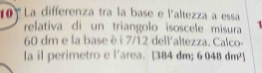 La differenza tra la base e l'altezza a essa 
relativa di un triangolo isoscele misura 1
60 dm e la base è i 7/12 dell'altezza. Calco- 
la il perimetro e l'area. [384 dm; 6048dm^2]