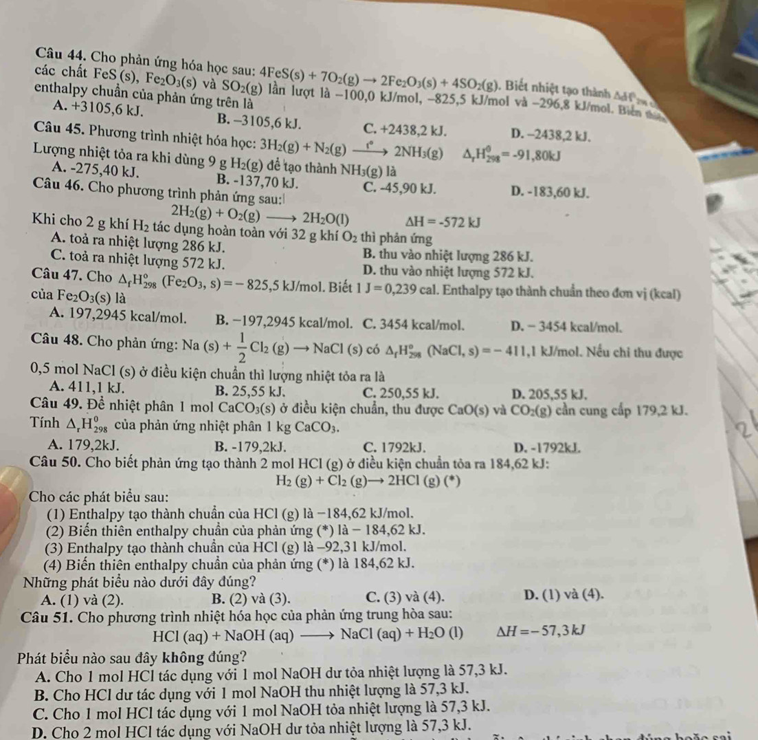 Cho phản ứng hóa học sau:
. Biết nhiệt tạo thành △ df
các chất FeS(s),Fe_2O_3(s) và SO_2(g) 4FeS(s)+7O_2(g)to 2Fe_2O_3(s)+4SO_2(g) ln lượt là -100,0 kJ/mol, −825,5 kJ/mol và −296,8 kJ/mol. Biên t
enthalpy chuẩn của phản ứng trên là
A. +3105,6 kJ. B. -3105,6 kJ. C. +243 8,2 kJ. D. -2438,2 kJ.
Câu 45. Phương trình nhiệt hóa học: 3H_2(g)+N_2(g)to 2NH_3(g) △ _rH_(298)^(θ)=-91,80kJ
Lượng nhiệt tỏa ra khi dùng 9 g H_2(g) để tạo thành NH₃(g) là
A. -275,40 kJ. B. -137,70 kJ. C. -45,90 kJ. D. -183,60 kJ.
Câu 46. Cho phương trình phản ứng sau:
2H_2(g)+O_2(g)to 2H_2O(l) △ H=-572kJ
Khi cho 2g khí H_2 tác dụng hoàn toàn với 32 g khí O_2 thì phản ứng
A. toả ra nhiệt lượng 286 kJ. B. thu vào nhiệt lượng 286 kJ.
C. toả ra nhiệt lượng 572 kJ. D. thu vào nhiệt lượng 572 kJ.
Câu 47. Cho △ _fH_(298)°(Fe_2O_3,s)=-825,5kJ/mol 1. Biết 1J=0,239cal I. Enthalpy tạo thành chuẩn theo đơn vị (kcal)
của Fe_2O_3(s) là
A. 197,2945 kcal/mol. B. −197,2945 kcal/mol. C. 3454 kcal/mol. D. − 3454 kcal/mol.
Câu 48. Cho phản ứng: Na(s)+ 1/2 Cl_2(g)to NaCl( (s ) có △ _fH_(298)^o(NaCl,s)=-411 ,1 kJ/mol. Nếu chi thu được
0,5 mol NaCl (s) ở điều kiện chuẩn thì lượng nhiệt tỏa ra là
A. 411,1 kJ. B. 25,55 kJ. C. 250,55 kJ. D. 205,55 kJ.
Câu 49. Để nhiệt phân 1 mol CaCO_3(s) ở điều kiện chuẩn, thu được CaO(s) và CO_2(g) cần cung cấp 179,2 kJ.
Tính △ _rH_(298)^o của phản ứng nhiệt phân 1kgCaCO_3.
2
A. 179,2kJ. B. -179,2kJ. C. 1792kJ. D. -1792kJ.
Câu 50. Cho biết phản ứng tạo thành 2 mol HCl (g) ở điều kiện chuẩn tỏa ra 184,62 kJ:
H_2(g)+Cl_2(g)to 2HCl(g)(^*)
Cho các phát biểu sau:
(1) Enthalpy tạo thành chuẩn của HCl (g) là −184,62 kJ/mol.
(2) Biến thiên enthalpy chuẩn của phản ứng (*) là - 184,62 kJ.
(3) Enthalpy tạo thành chuẩn của HCl (g) là −92,31 kJ/mol.
(4) Biến thiên enthalpy chuẩn của phản ứng (*) là 184,62 kJ.
Những phát biểu nào dưới đây đúng?
A. (1) và (2). B. (2) và (3). C. (3) và (4). D. (1) và (4).
Câu 51. Cho phương trình nhiệt hóa học của phản ứng trung hòa sau:
HCl ( aq)+NaOH(aq)to NaCl(aq)+H_2O(l) △ H=-57,3kJ
Phát biểu nào sau đây không đúng?
A. Cho 1 mol HCl tác dụng với 1 mol NaOH dư tỏa nhiệt lượng là 57,3 kJ.
B. Cho HCl dư tác dụng với 1 mol NaOH thu nhiệt lượng là 57,3 kJ.
C. Cho 1 mol HCl tác dụng với 1 mol NaOH tỏa nhiệt lượng là 57,3 kJ.
D. Cho 2 mol HCl tác dụng với NaOH dư tỏa nhiệt lượng là 57,3 kJ.