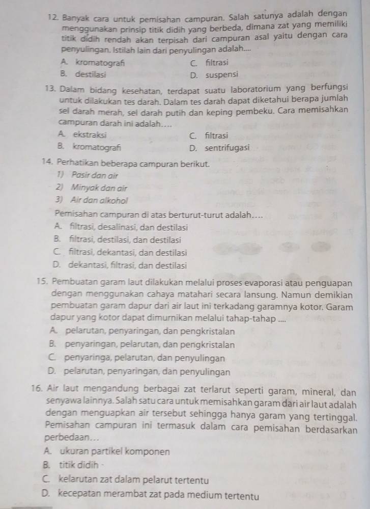 Banyak cara untuk pemisahan campuran. Salah satunya adalah dengan
menggunakan prinsip titik didih yang berbeda, dimana zat yang memiliki
titik didih rendah akan terpisah dari campuran asal yaitu dengan cara
penyulingan. Istilah lain dari penyulingan adalah....
A. kromatograf C. filtrasi
B. destilasi D. suspensi
13. Dalam bidang kesehatan, terdapat suatu laboratorium yang berfungsi
untuk dilakukan tes darah. Dalam tes darah dapat diketahui berapa jumlah
sel darah merah, sel darah putih dan keping pembeku. Cara memisahkan
campuran darah ini adalah....
A. ekstraksi C. filtrasi
B. kromatograf D. sentrifugasi
14. Perhatikan beberapa campuran berikut.
1) Pasir dan air
2) Minyak dan air
3) Air dan alkohol
Pemisahan campuran di atas berturut-turut adalah....
A. filtrasi, desalinasi, dan destilasi
B. filtrasi, destilasi, dan destilasi
C. filtrasi, dekantasi, dan destilasi
D. dekantasi, filtrasi, dan destilasi
15. Pembuatan garam laut dilakukan melalui proses evaporasi atau penguapan
dengan menggunakan cahaya matahari secara lansung. Namun demikian
pembuatan garam dapur dari air laut ini terkadang garamnya kotor. Garam
dapur yang kotor dapat dimurnikan melalui tahap-tahap ....
A pelarutan, penyaringan, dan pengkristalan
B. penyaringan, pelarutan, dan pengkristalan
C. penyaringa, pelarutan, dan penyulingan
D. pelarutan, penyaringan, dan penyulingan
16. Air laut mengandung berbagai zat terlarut seperti garam, mineral, dan
senyawa lainnya. Salah satu cara untuk memisahkan garam dari air laut adalah
dengan menguapkan air tersebut sehingga hanya garam yang tertinggal.
Pemisahan campuran ini termasuk dalam cara pemisahan berdasarkan
perbedaan...
A. ukuran partikel komponen
B. titik didih
C. kelarutan zat dalam pelarut tertentu
D. kecepatan merambat zat pada medium tertentu