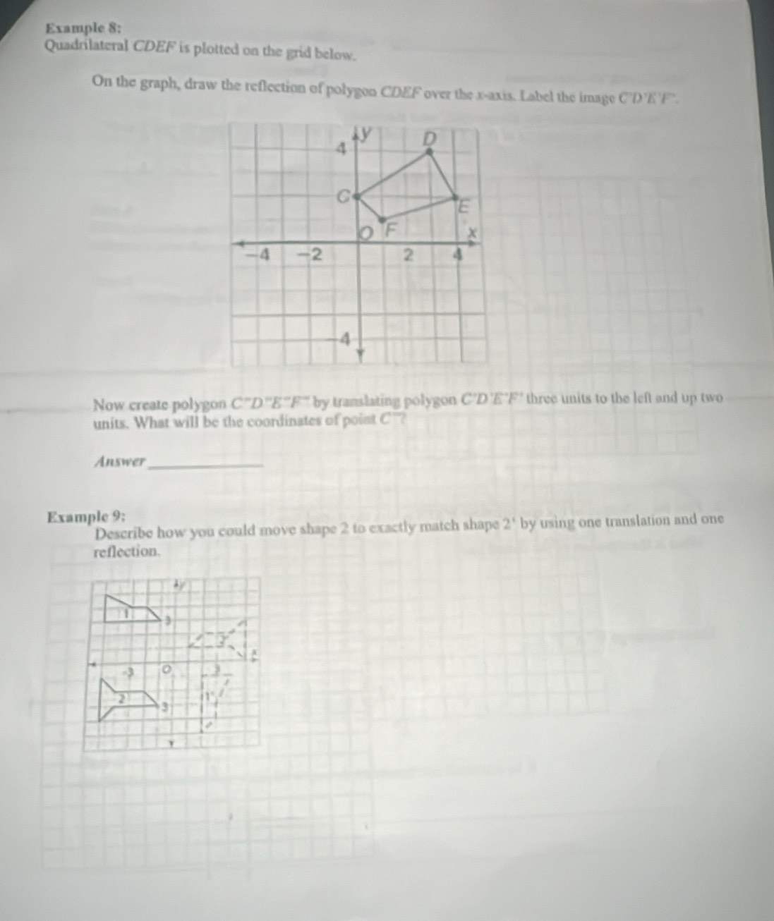 Example 8:
Quadrilateral CDEF is plotted on the grid below.
On the graph, draw the reflection of polygon CDEF over the x-axis. Label the image C'D'E'F `
Now create polygon  '''D'''E''F''' by translating polygon C'D'E'F' three units to the left and up two
units. What will be the coordinates of point C'?
Answer_
Example 9;
Describe how you could move shape 2 to exactly match shape 2' by using one translation and one
reflection.