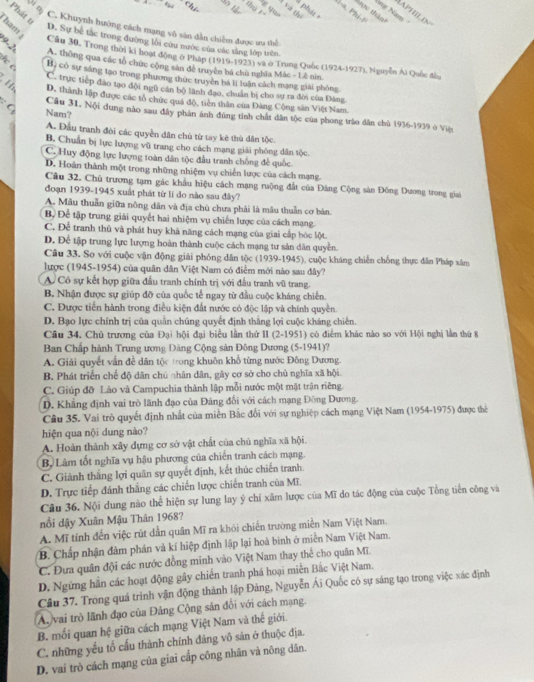 Vim
chí
thủ
3g qua
à và thị
ng Nam
Ni-a, Phi-!
- Phát t
tược thành
IAPHILIN
C. Khuynh hướng cách mạng vô săn dẫn chiếm được ưu thể

D. Sự bể tắc trong đường lội cứu nước của các tăng lớp trên.
ham  Cầu 30. Trong thời kỉ hoạt động ở Pháp (1919-1923) và ở Trung Quốc (1924-1927), Nguyễn Ái Quốc đều
A. thông qua các tổ chức cộng sản để truyền bá chủ nghĩa Mác - Lê nin.
B. có sự sáng tạo trong phương thức truyền bá lị luận cách mạng giải phỏng
C. trực tiếp đảo tạo đội ngũ cán bộ lãnh đạo, chuân bị cho sự ra đời của Đảng
Hi D. thành lập được các tổ chức quá độ, tiên thân của Đảng Cộng sản Việt Nam.
G Nam?
Câu 31. Nội dung nào sau đây phản ánh đúng tính chất dân tộc của phong trào dân chủ 1936-1939 ở Việt
A. Đầu tranh đòi các quyền dân chủ từ tay kẻ thù dân tộc.
B. Chuẩn bị lực lượng vũ trang cho cách mạng giải phóng dân tộc
C. Huy động lực lượng toàn dân tộc đấu tranh chống để quốc.
D. Hoàn thành một trong những nhiệm vụ chiến lược của cách mạng.
Câu 32. Chủ trương tạm gác khẩu hiệu cách mạng ruộng đất của Đảng Cộng sản Đông Dương trong giai
đoạn 1939-1945 xuất phát từ lí do nào sau đây?
A. Mâu thuẫn giữa nông dân và địa chù chưa phải là mâu thuần cơ bản
Bộ Để tập trung giải quyết hai nhiệm vụ chiến lược của cách mạng.
C. Để tranh thủ và phát huy khả năng cách mạng của giai cấp bóc lột.
D. Để tập trung lực lượng hoàn thành cuộc cách mạng tư sản dân quyền.
Câu 33. So với cuộc vận động giải phóng dân tộc (1939-1945), cuộc kháng chiến chống thực dân Pháp xâm
lược (1945-1954) của quân dân Việt Nam có điểm mới nào sau dây?
A. Có sự kết hợp giữa đấu tranh chính trị với đấu tranh vũ trang.
B. Nhận được sự giúp đỡ của quốc tế ngay từ đầu cuộc kháng chiến.
C. Được tiến hành trong điều kiện đất nước có độc lập và chính quyền.
D. Bạo lực chính trị của quần chúng quyết định thắng lợi cuộc kháng chiến.
Câu 34. Chủ trương của Đại hội đại biểu lần thứ II (2-1951) có điểm khác nào so với Hội nghị lần thứ 8
Ban Chấp hành Trung ương Dảng Cộng sản Đông Dương (5-1941)?
A. Giải quyết vấn đề dân tộc trong khuôn khổ từng nước Đông Dương.
B. Phát triển chế độ dân chủ nhân dân, gây cơ sở cho chủ nghĩa xã hội.
C. Giúp đỡ Lào và Campuchia thành lập mỗi nước một mặt trận riêng.
D. Khẳng định vai trò lãnh đạo của Đảng đối với cách mạng Đông Dương.
Câu 35. Vai trò quyết định nhất của miền Bắc đối với sự nghiệp cách mạng Việt Nam (1954-1975) được thể
hiện qua nội dung nào?
A. Hoàn thành xây dựng cơ sở vật chất của chủ nghĩa xã hội.
B. Làm tốt nghĩa vụ hậu phương của chiến tranh cách mạng.
C. Giành thắng lợi quân sự quyết định, kết thúc chiến tranh.
D. Trực tiếp đánh thắng các chiến lược chiến tranh của Mĩ.
Câu 36. Nội dung nào thể hiện sự lung lay ý chí xâm lược của Mĩ do tác động của cuộc Tổng tiến công và
nổi dậy Xuân Mậu Thân 1968?
A. Mĩ tính đến việc rút dần quân Mĩ ra khỏi chiến trường miền Nam Việt Nam.
B. Chấp nhận đàm phán và kí hiệp định lập lại hoà bình ở miền Nam Việt Nam.
C. Đưa quân đội các nước đồng minh vào Việt Nam thay thế cho quân Mĩ.
D. Ngừng hằn các hoạt động gây chiến tranh phá hoại miền Bắc Việt Nam.
Câu 37. Trong quá trình vận động thành lập Đảng, Nguyễn Ái Quốc có sự sáng tạo trong việc xác định
A. vai trò lãnh đạo của Đảng Cộng sản đối với cách mạng.
B. mối quan hệ giữa cách mạng Việt Nam và thế giới.
C. những yếu tố cấu thành chính đảng vô sản ở thuộc địa.
D. vai trò cách mạng của giai cấp công nhân và nông dân.
