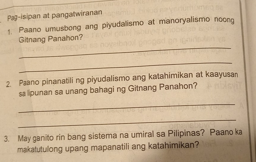 Pag-isipan at pangatwiranan 
1. Paano umusbong ang piyudalismo at manoryalismo noong 
Gitnang Panahon? 
_ 
_ 
2. Paano pinanatili ng piyudalismo ang katahimikan at kaayusan 
sa lipunan sa unang bahagi ng Gitnang Panahon? 
_ 
_ 
3. May ganito rin bang sistema na umiral sa Pilipinas? Paano ka 
makatutulong upang mapanatili ang katahimikan?