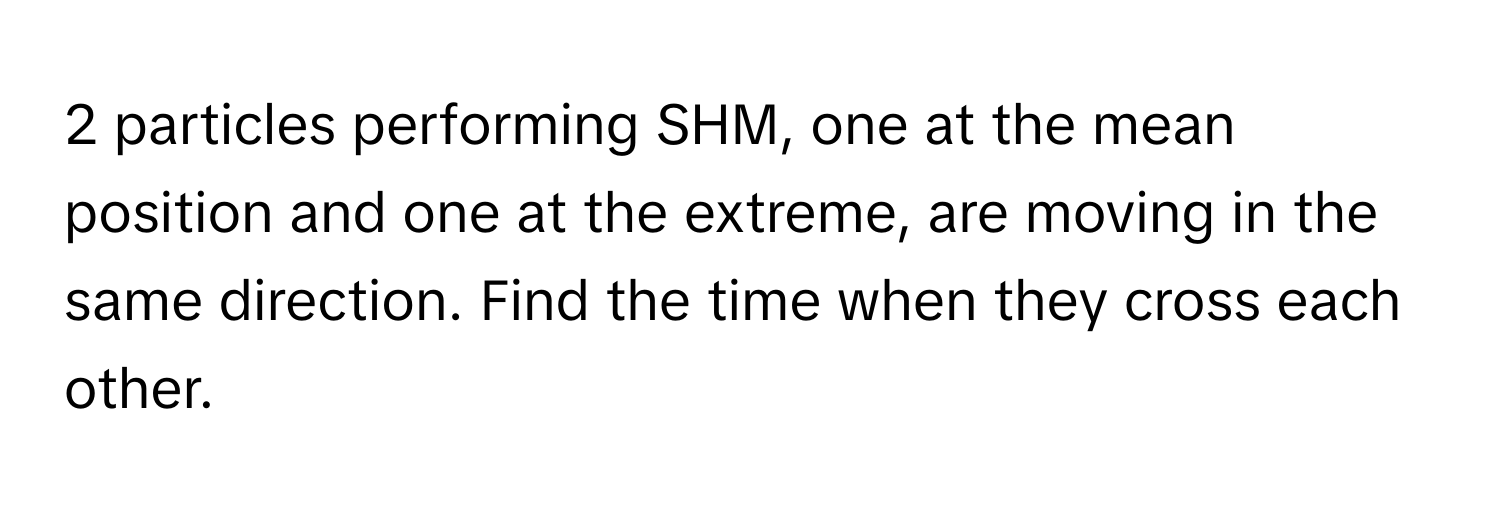 particles performing SHM, one at the mean position and one at the extreme, are moving in the same direction. Find the time when they cross each other.