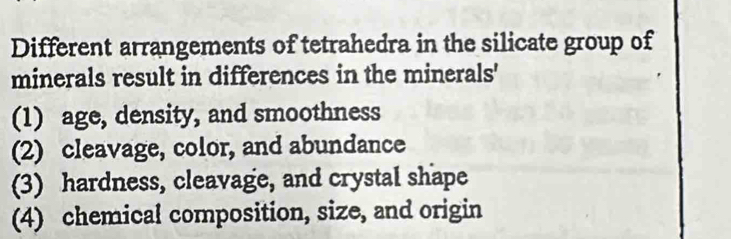 Different arrangements of tetrahedra in the silicate group of 
minerals result in differences in the minerals' 
(1) age, density, and smoothness 
(2) cleavage, color, and abundance 
(3) hardness, cleavage, and crystal shape 
(4) chemical composition, size, and origin