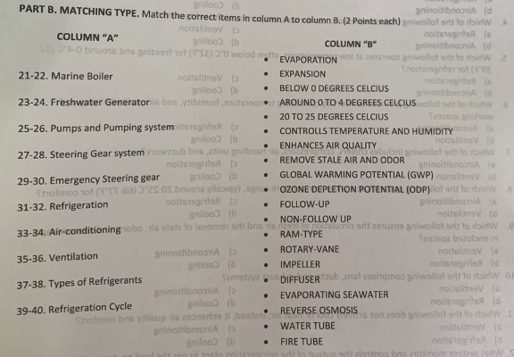 MATCHING TYPE. Match the correct items in col lumn A to column B. (2 Points each)
COLUMN “A” COLUMN “B”
EVAPORATION
21-22. Marine Boiler EXPANSION
BELOW 0 DEGREES CELCIUS
23-24, Freshwater Generator AROUND 0 TO 4 DEGREES CELCIUS
20 TO 25 DEGREES CELCIUS
25-26. Pumps and Pumping system CONTROLLS TEMPERATURE AND HUMIDI
NHANCES AIR QUALIty
27-28. Steering Gear system REMOVE STALE AIR AND ODOR
29-30. Emergency Steering gear GLOBAL WARMING POTENTIAL (GWP)
ÖZΟNE DEPLÉTΙΟN PΟTENTIAL (ΟDΡ)
31-32. Refrigeration FOLLOW-UP
NON-FOLLOW UP
33-34. Air-conditioning RAM-TYPE
35-36. Ventilation ROTARY-VANE
IMPELLER
37-38. Types of Refrigerants DIFFUSER
EVAPORATING SEAWATER
39-40. Refrigeration Cycle REVERSE OSMOSIS
WATER TUBE
FIRE TUBE