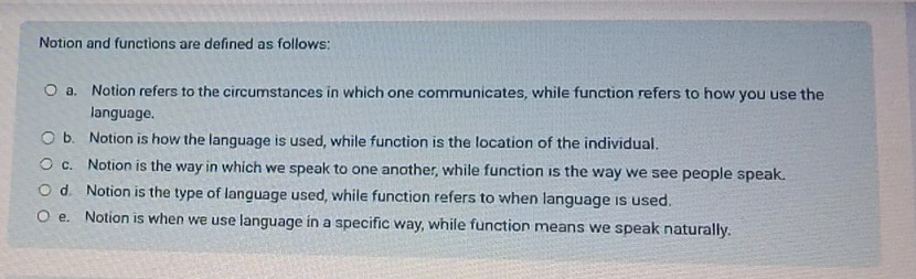 Notion and functions are defined as follows:
a. Notion refers to the circumstances in which one communicates, while function refers to how you use the
language.
b. Notion is how the language is used, while function is the location of the individual.
c. Notion is the way in which we speak to one another, while function is the way we see people speak.
d Notion is the type of language used, while function refers to when language is used.
e. Notion is when we use language in a specific way, while function means we speak naturally.