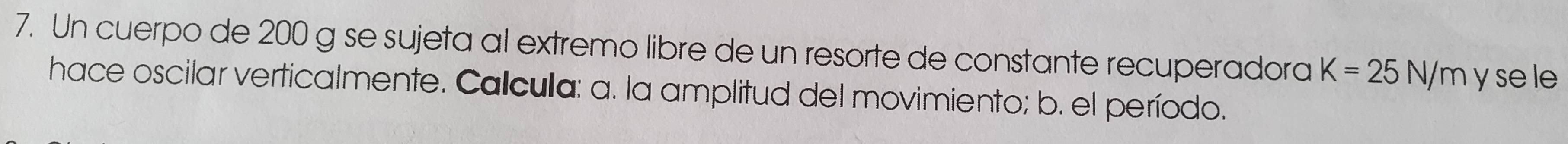 Un cuerpo de 200 g se sujeta al extremo libre de un resorte de constante recuperadora K=25N/m y se le 
hace oscilar verticalmente. Calcula: a. la amplitud del movimiento; b. el período.