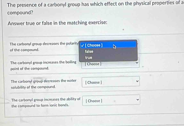 The presence of a carbonyl group has which effect on the physical properties of a
compound?
Answer true or false in the matching exercise:
The carbonyl group decreases the polarity [ Choose ]
of the compound. false
true
The carbonyl group increases the boiling [ Choose )
point of the compound.
The carbonyl group decreases the water [ Choose ]
solubility of the compound.
The carbonyl group increases the ability of [ Choose ]
the compound to form ionic bonds.