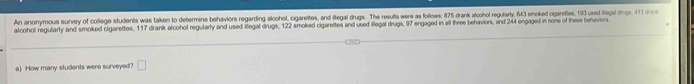 An anonymous survey of college students was taken to determine behaviors regarding alcohol, cigarettes, and illegal drugs. The results were as follows: 875 drank alcohol regularly, 643 smoked cigarettes, 193 used illegal drugs, 413 dran 
alcohol regularly and smoked cigarettes, 117 drank alcohol regularly and used illegal drugs, 122 smoked cigarettes and used illegal drugs, 97 engaged in all three behaviors, and 244 engaged in none of these behaviors 
a) How many students were surveyed? □