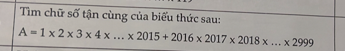 Tìm chữ số tận cùng của biểu thức sau:
A=1* 2* 3* 4* ...* 2015+2016* 2017* 2018* ...* 2999