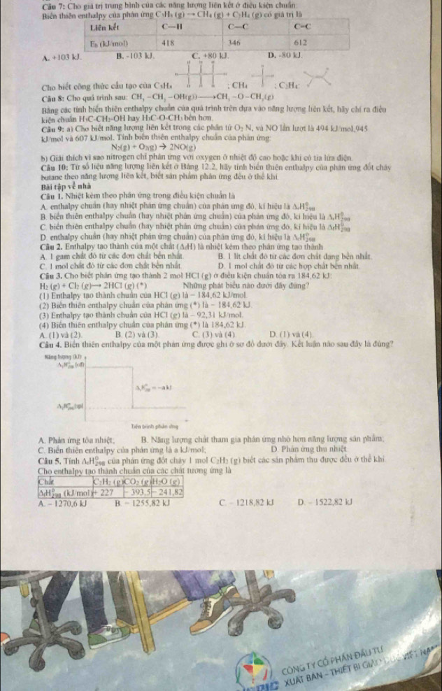 Cău 7: Cho giá trị trung bình của các năng lượng liện kết ở điều kiện chuẩn
Biến thiên enthalpy của phân ứng C_3H_3(g)to CH_4(g)+C_2H_4 (g) có giả trị là
A. +1
Cho biết công thức cầu tạo của CsHs  . ; CHa ; C₂H₄
Câu 8: Cho quả trình sau: CH,-CH_2-OH(g)to CH_3-O-CH_2(g)
Bằng các tỉnh biển thiên enthalpy chuẩn của quá trình trên dựa vào năng lượng liên kết, hãy chí ra điều
kiện chuẩn H₃C-CH₃-OH hay H₃C-O-CH₃ bên hơn
Câu 9: a) Cho biết năng lượng liên kết trong các phần tử O_2N,vi NO lần lượt là 494 kJ/mol.945
kJ/mol và 607 kJ/mol. Tính biên thiên enthalpy chuẩn của phản ứng
N_2(g)+O_3(g)to 2NO(g)
b) Giải thích vi sao nitrogen chỉ phân ứng với oxygen ở nhiệt độ cao hoặc khi có tia lửa điện
Câu 10: Từ số liệu năng hượng liên kết ở Bảng 12.2, hãy tính biển thiên enthalpy của phản ứng đốt cháy
butane theo năng lượng liên kết, biết sản phẩm phân ứng đều ở thể khí
Bài tapve nhà
Câu 1. Nhiệt kẻm theo phần ứng trong điều kiện chuẩn là
A. enthalpy chuẩn (hay nhiệt phản ứng chuẩn) của phản ứng đô, kí hiệu là △ H°
B. biển thiên enthalpy chuẩn (hay nhiệt phân ứng chuẩn) của phản ứng đô, ki hiệu là △ _rH_(200)°
C. biển thiên enthalpy chuẩn (hay nhiệt phản ứng chuẩn) của phán ứng đô, kí hiệu là △ _fH_(200)^0
D. enthalpy chuẩn (hay nhiệt phản ứng chuẩn) của phân ứng đó, kí hiệu là 11°
Câu 2. Enthalpy tạo thành của một ch ất (△ AI) là nhiệt kêm theo phân ứng tạo thành
A. I gam chất đô từ các đơn chất bến nhất B. 1 lit chất đô từ các đơn chất dạng bên nhất
C. 1 mol chất đỏ từ các đơn chất bên nhất D. 1 mol chất đô từ các hợp chất bên nhất
Câu 3, Cho biết phần ứng tạo thành 2 mol HCl (g) ở điều kiện chuẩn tòa ra 184.62 kJ:
H_2(g)+Ch(g)to 2HCl(g)(^*) Những phát biểu nào đưới đây đứng?
(1) Enthalpy tạo thành chuẩn của HCl (g) l_2=184,62kJ/m ol
(2) Biên thiên enthalpy chuẩn của phản ứng (^circ )la-184.62kJ
(3) Enthalpy tạo thành chuẩn của HCl (g) 1lambda -9-92,31kJ/mol.
(4) Biển thiên enthalpy chuân của phân ứng (^circ )|lambda |84,62kJ D. (1) a(4)
A. (1) v (2) B. (2) và (3) C. 3) vi (4)
Câu 4, Biển thiên enthalpy của một phản ứng được ghi ở sơ đồ dưới đây. Kết luận nào sau đây là đủng?
Năng lượng (kD)
5,ef_ ind
3,k_m^((circ)=-akl
A B(1p)
Tiên trinh phân vòng
A. Phản ứng tôa nhiệt, B. Năng lượng chất tham gia phản ứng nhỏ hơn năng lượng sân phẩm;
C. Biển thiên enthalpy của phản ứng là a kJ/mol; D. Phân ứng thu nhiệt
Câu 5. Tinh △ _1)H_2° #  của phản ứng đốt chây 1 mol C₂H₂ (g) biết các sản phẩm thu được đều ở thể khi
ng ứng là
C. - 1218,82 kJ D. - 1522,82 kJ
CôNg Ty Cổ pHần Đầu tự
' ệ2  ' XuấT Bàn - THiếT Bị Giảo đuG Việ t N