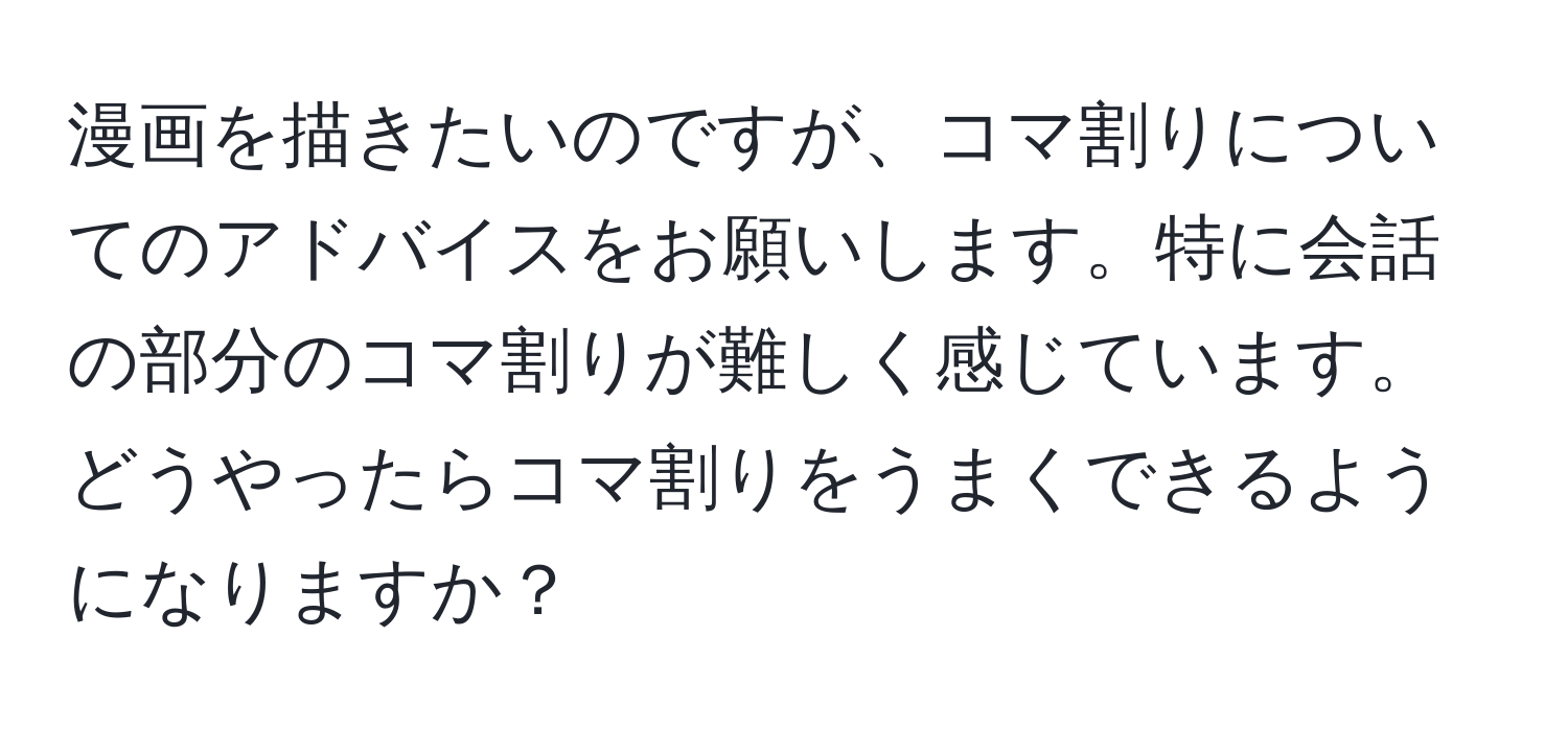 漫画を描きたいのですが、コマ割りについてのアドバイスをお願いします。特に会話の部分のコマ割りが難しく感じています。どうやったらコマ割りをうまくできるようになりますか？