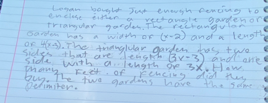 Legan bought Just enough fencing to 
enclose eitten a vectangle gardenor 
triangular garden. The rectangvlar 
Garden has a width of (x-2) and a length 
OK 4(x-3). The thauguular garden has two 
sides that are dength (3x-3) and are 
side with a length ove 3x_6+1 ow 
mhany, reet. of rencing did fly 
buy. The two gardons have the same 
Dehimiter.