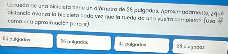 La rueda de una bicicleta tiene un diámetro de 28 pulgadas. Aproximadamente, ¿qué
distancia avanza la bicicleta cada vez que la rueda da una vuelta completa? (Usa  22/7 
como una aproximación para π).
64 pulgadas 56 pulgadas 44 pulgadas 88 pulgadas