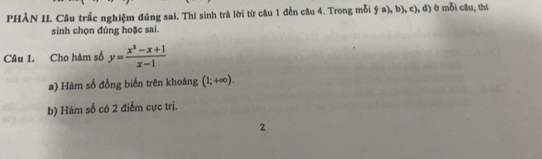 PHÀN II. Câu trắc nghiệm đúng sai. Thí sinh trả lời từ câu 1 đến câu 4. Trong mỗi ý a), b), c), d) ở mỗi câu, thí 
sinh chọn đúng hoặc sai. 
Câu 1. Cho hàm số y= (x^2-x+1)/x-1 
a) Hàm số đồng biến trên khoảng (1;+∈fty ). 
b) Hàm số có 2 điểm cực trị. 
2