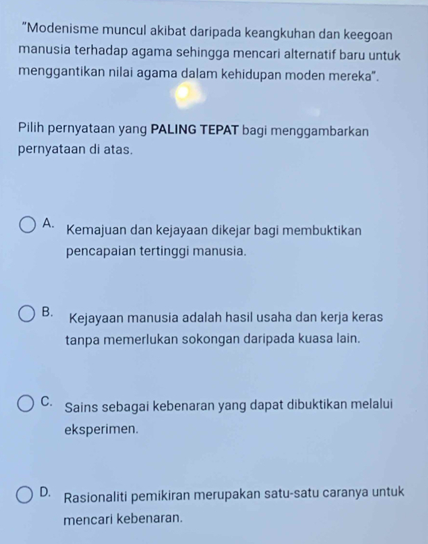 “Modenisme muncul akibat daripada keangkuhan dan keegoan
manusia terhadap agama sehingga mencari alternatif baru untuk
menggantikan nilai agama dalam kehidupan moden mereka".
Pilih pernyataan yang PALING TEPAT bagi menggambarkan
pernyataan di atas.
A. Kemajuan dan kejayaan dikejar bagi membuktikan
pencapaian tertinggi manusia.
B. Kejayaan manusia adalah hasil usaha dan kerja keras
tanpa memerlukan sokongan daripada kuasa lain.
C. Sains sebagai kebenaran yang dapat dibuktikan melalui
eksperimen.
D. Rasionaliti pemikiran merupakan satu-satu caranya untuk
mencari kebenaran.