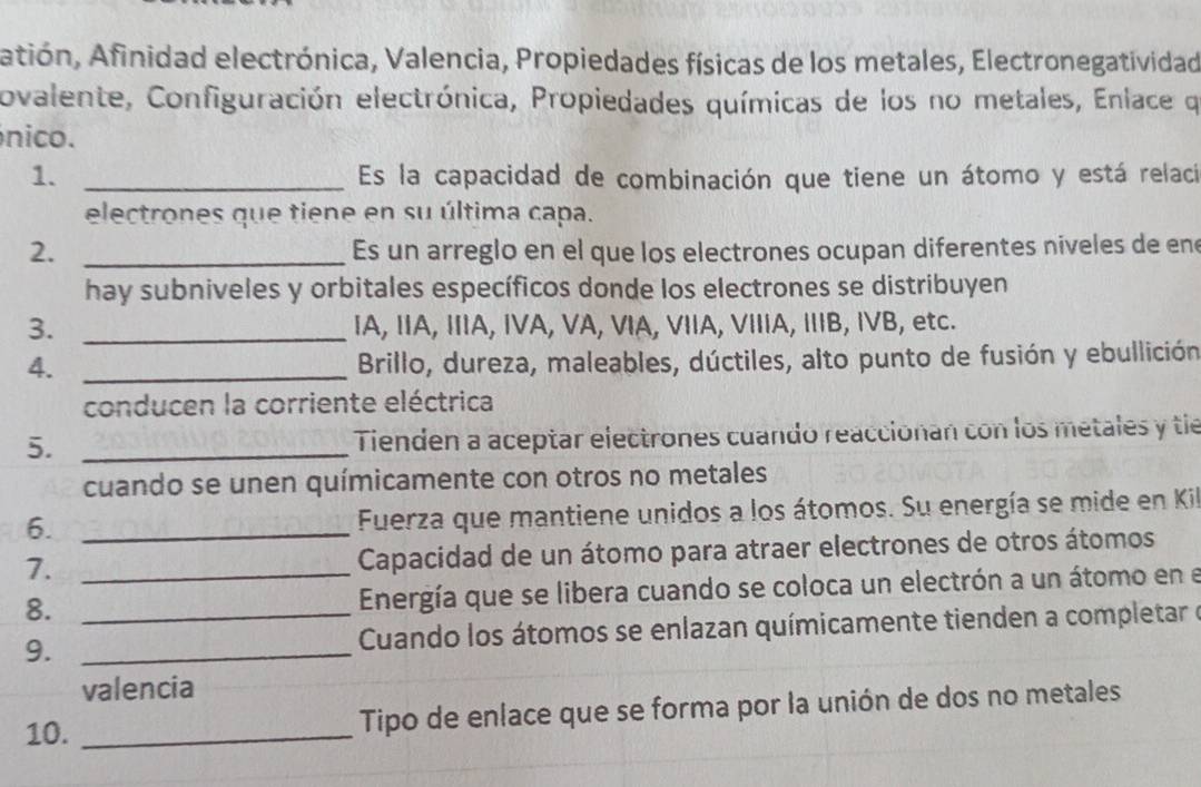 Atión, Afinidad electrónica, Valencia, Propiedades físicas de los metales, Electronegatividad 
ovalente, Configuración electrónica, Propiedades químicas de los no metales, Enlace qe 
nico. 
1. _Es la capacidad de combinación que tiene un átomo y está relaci 
electrones que tiene en su última capa. 
2. _Es un arreglo en el que los electrones ocupan diferentes niveles de en 
hay subniveles y orbitales específicos donde los electrones se distribuyen 
3. _IA, IA, IA, IVA, VA, ⅥA, VIA, VIIA, IB, IVB, etc. 
4._ 
Brillo, dureza, maleables, dúctiles, alto punto de fusión y ebullición 
conducen la corriente eléctrica 
5._ 
Tienden a aceptar electrones cuando reaccionan con los metales y tie 
cuando se unen químicamente con otros no metales 
6._ 
Fuerza que mantiene unidos a los átomos. Su energía se mide en Kil 
7. _ Capacidad de un átomo para atraer electrones de otros átomos 
8. Energía que se libera cuando se coloca un electrón a un átomo en el 
9. __ Cuando los átomos se enlazan químicamente tienden a completar e 
valencia 
10. _Tipo de enlace que se forma por la unión de dos no metales