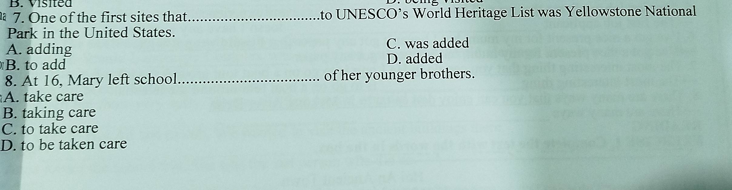 Visited
7. One of the first sites that _to UNESCO’s World Heritage List was Yellowstone National
Park in the United States.
A. adding
C. was added
B. to add
D. added
8. At 16, Mary left school_ of her younger brothers.
A. take care
B. taking care
C. to take care
D. to be taken care