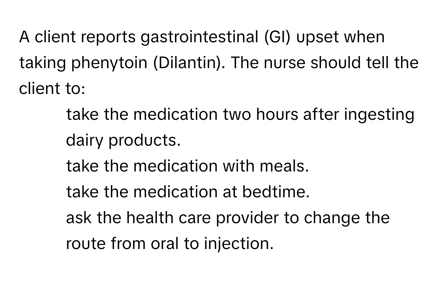 A client reports gastrointestinal (GI) upset when taking phenytoin (Dilantin). The nurse should tell the client to:

- take the medication two hours after ingesting dairy products.
- take the medication with meals.
- take the medication at bedtime.
- ask the health care provider to change the route from oral to injection.