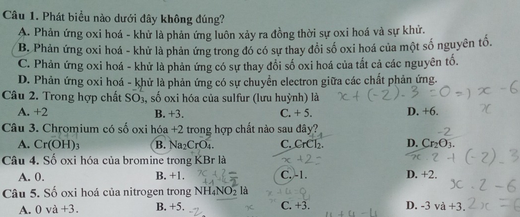 Phát biểu nào dưới đây không đúng?
A. Phản ứng oxi hoá - khử là phản ứng luôn xảy ra đồng thời sự oxi hoá và sự khử.
B. Phản ứng oxi hoá - khử là phản ứng trong đó có sự thay đổi số oxi hoá của một số nguyên tố.
C. Phản ứng oxi hoá - khử là phản ứng có sự thay đổi số oxi hoá của tất cả các nguyên tố.
D. Phản ứng oxi hoá - khử là phản ứng có sự chuyển electron giữa các chất phản ứng.
Câu 2. Trong hợp chất SO3, số oxi hóa của sulfur (lưu huỳnh) là
A. +2 B. +3. C. + 5. D. +6.
Câu 3. Chromium có số oxi hóa +2 trong hợp chất nào sau đây?
A. Cr(OH)_3 B. Na_2CrO_4. C. CrCl₂. D. Cr_2O_3. 
Câu 4. Số oxi hóa của bromine trong KBr là
A. 0. B. +1. C. -1. D. +2.
Câu 5. Số oxi hoá của nitrogen trong NH_4NO_2 là
A. 0 và +3. B. +5. C. +3. D. -3va+3.