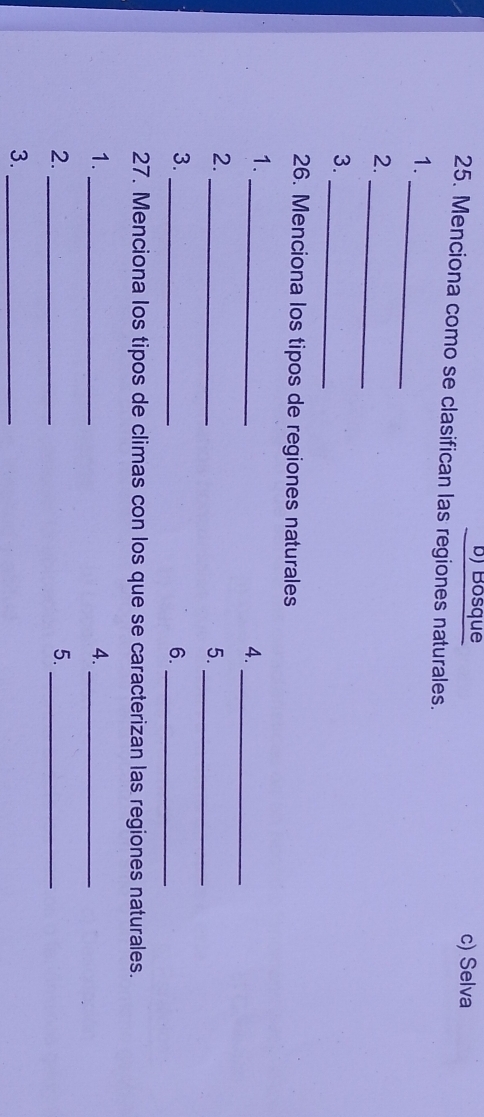 Bosque c) Selva
25. Menciona como se clasifican las regiones naturales.
_
1.
_
2.
_
3.
26. Menciona los tipos de regiones naturales
1.
_
4._
2.
_
5.
_
3._
6._
27. Menciona los tipos de climas con los que se caracterizan las regiones naturales.
1._
4._
2._
5._
3._