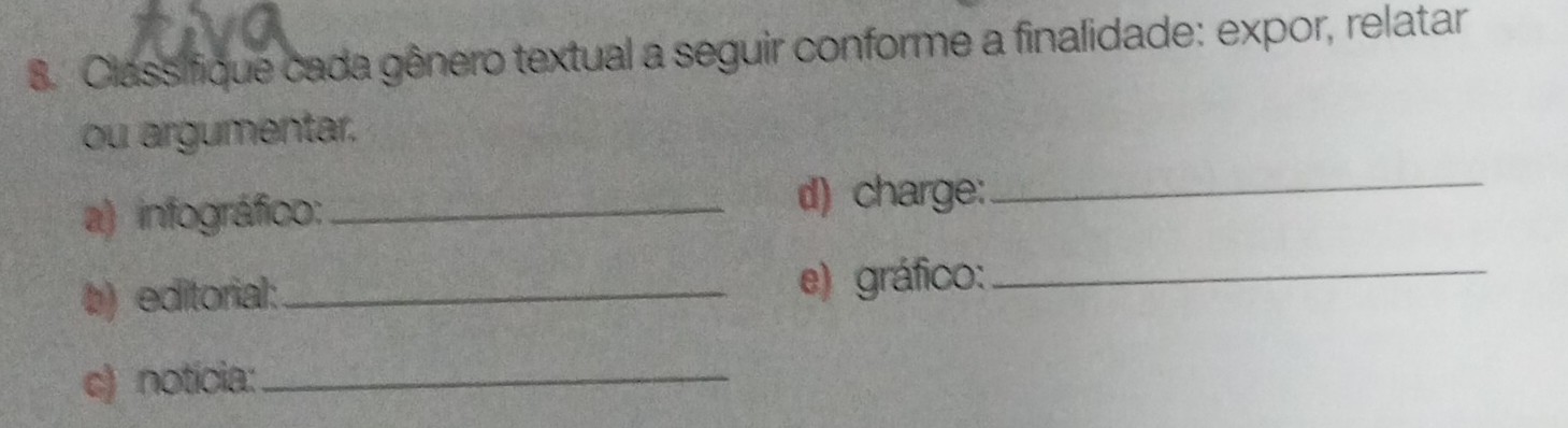 Classifique cada gênero textual a seguir conforme a finalidade: expor, relatar 
ou argumentar. 
a) infográfico:_ d) charge:_ 
b) editorial:_ e) gráfico:_ 
c) notícia:_