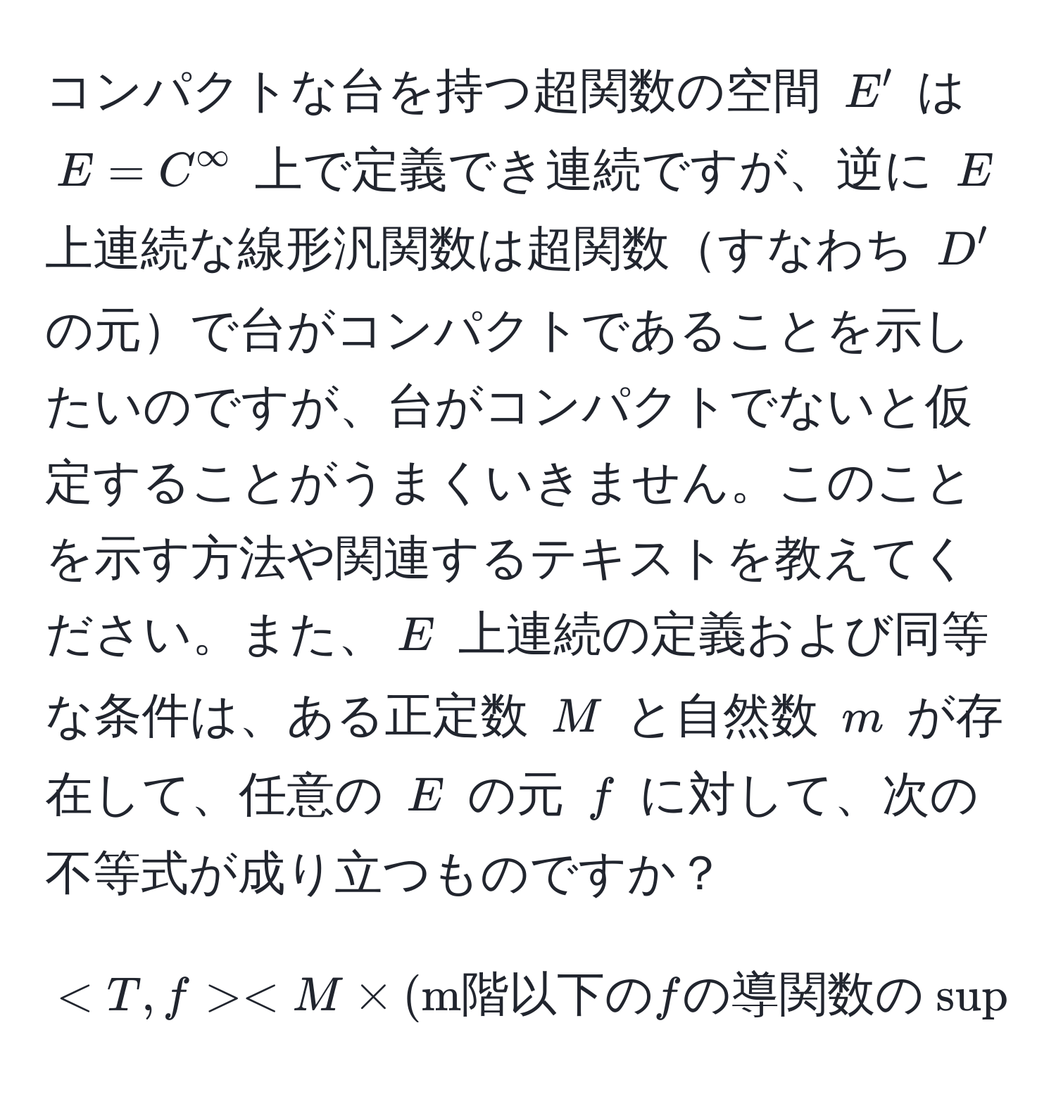 コンパクトな台を持つ超関数の空間 $E'$ は $E = C^(∈fty$ 上で定義でき連続ですが、逆に $E$ 上連続な線形汎関数は超関数すなわち $D'$ の元で台がコンパクトであることを示したいのですが、台がコンパクトでないと仮定することがうまくいきません。このことを示す方法や関連するテキストを教えてください。また、$E$ 上連続の定義および同等な条件は、ある正定数 $M$ と自然数 $m$ が存在して、任意の $E$ の元 $f$ に対して、次の不等式が成り立つものですか？
[
< M * (m階以下の) f の導関数の sup norm の和) 
]