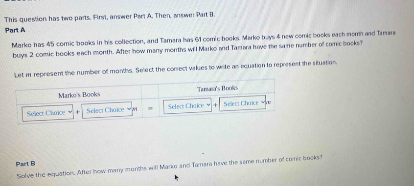 This question has two parts. First, answer Part A. Then, answer Part B. 
Part A 
Marko has 45 comic books in his collection, and Tamara has 61 comic books. Marko buys 4 new comic books each month and Tamara 
buys 2 comic books each month. After how many months will Marko and Tamara have the same number of comic books? 
Let represent the number of months. Select the correct values to write an equation to represent the situation. 
Marko's Books Tamara's Books 
Select Choice + Select Choice vm = Select Choice + Select Choice ~ m 
Part B 
Solve the equation. After how many months will Marko and Tamara have the same number of comic books?