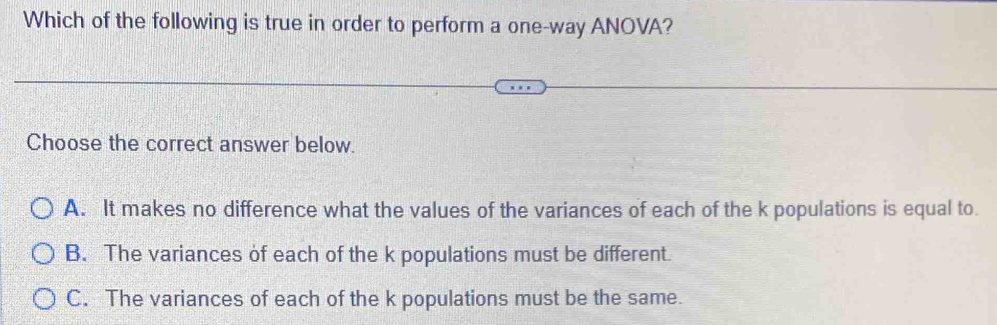 Which of the following is true in order to perform a one-way ANOVA?
Choose the correct answer below.
A. It makes no difference what the values of the variances of each of the k populations is equal to.
B. The variances of each of the k populations must be different.
C. The variances of each of the k populations must be the same.