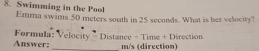 Swimming in the Pool 
Emma swims 50 meters south in 25 seconds. What is her velocity? 
Formula: Velocity = Distance ÷ Time + Direction 
Answer: 
_ m/s (direction)