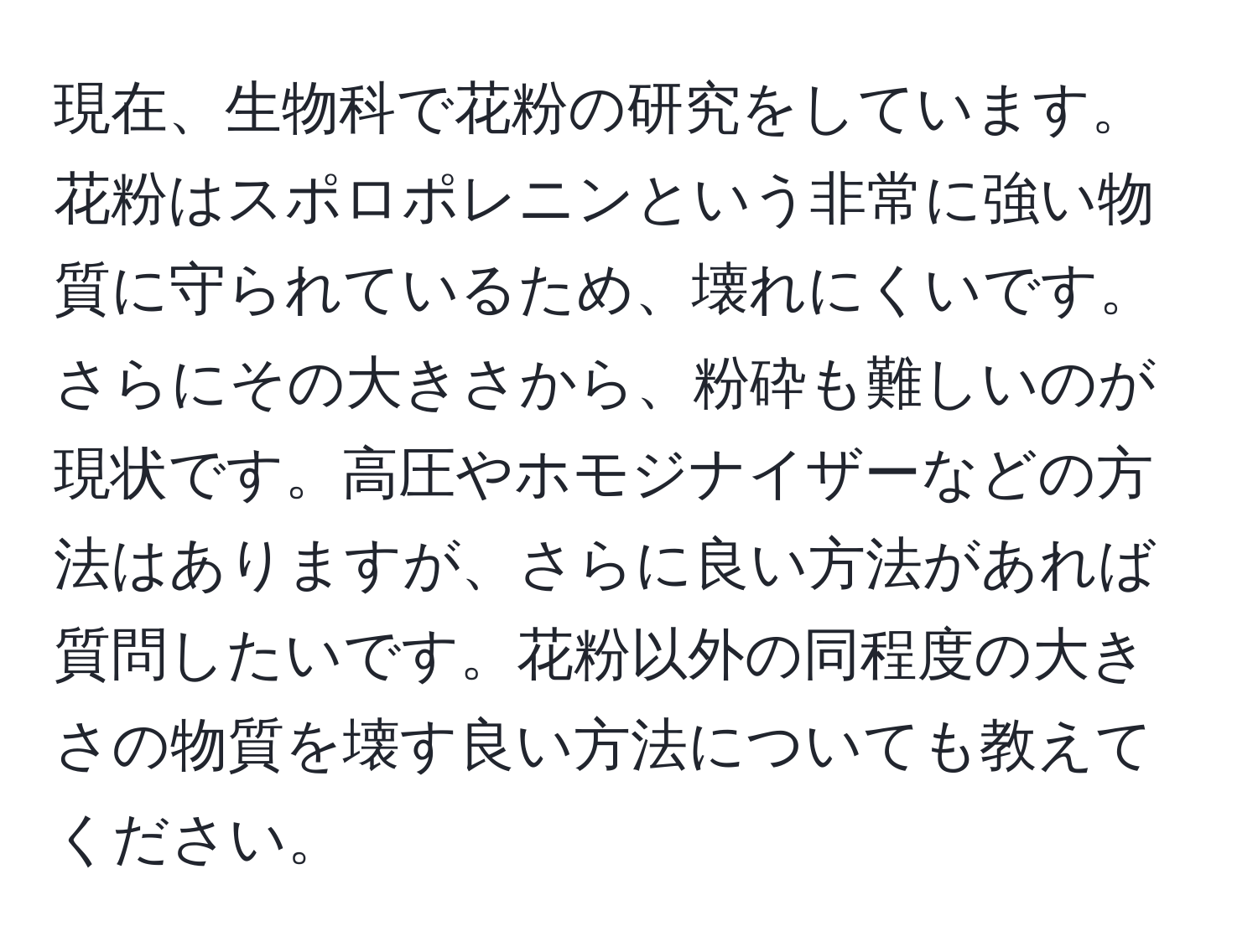 現在、生物科で花粉の研究をしています。花粉はスポロポレニンという非常に強い物質に守られているため、壊れにくいです。さらにその大きさから、粉砕も難しいのが現状です。高圧やホモジナイザーなどの方法はありますが、さらに良い方法があれば質問したいです。花粉以外の同程度の大きさの物質を壊す良い方法についても教えてください。