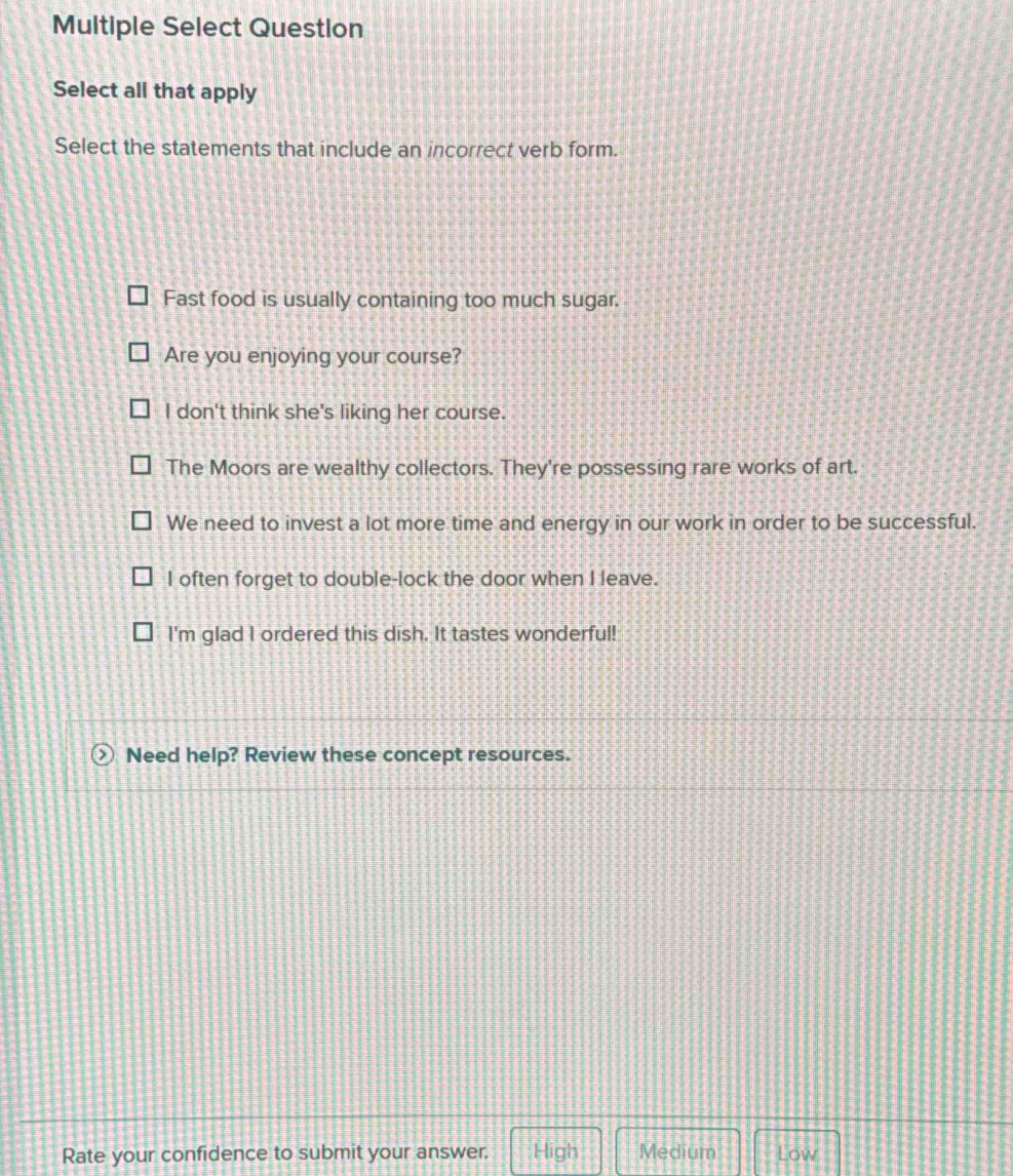 Multiple Select Question
Select all that apply
Select the statements that include an incorrect verb form.
Fast food is usually containing too much sugar.
Are you enjoying your course?
I don't think she's liking her course.
The Moors are wealthy collectors. They're possessing rare works of art.
We need to invest a lot more time and energy in our work in order to be successful.
I often forget to double-lock the door when I leave.
I'm glad I ordered this dish. It tastes wonderful!
Need help? Review these concept resources.
Rate your confidence to submit your answer. High Medium Low