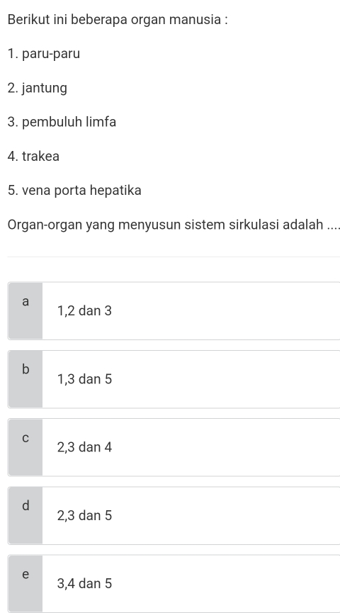 Berikut ini beberapa organ manusia :
1. paru-paru
2. jantung
3. pembuluh limfa
4. trakea
5. vena porta hepatika
Organ-organ yang menyusun sistem sirkulasi adalah ...
a 1, 2 dan 3
b
1, 3 dan 5
C 2, 3 dan 4
d
2, 3 dan 5
e 3, 4 dan 5