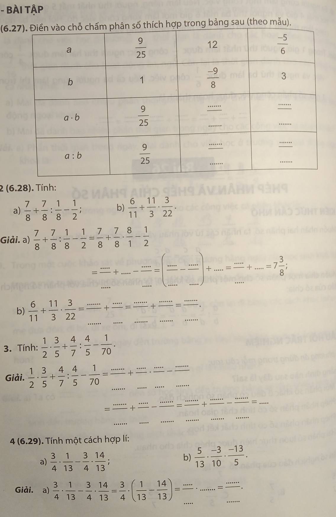 BÀI TậP
(6.27) hợp trong bảng sau (theo mẫu).
2 (6.28). Tính:
a)  7/8 + 7/8 : 1/8 - 1/2 ; b)  6/11 + 11/3 ·  3/22 ·
Giải. a)  7/8 + 7/8 : 1/8 - 1/2 = 7/8 + 7/8 ·  8/1 - 1/2 
= ·s /·s  +·s - (...)/... =(frac .....= ·s /·s  +·s =7 3/8 ;
b)  6/11 + 11/3 ·  3/22 = ·s /... + ·s /... = ·s /... + ·s /. + (.)/... 
3. Tính:  1/2 ·  3/5 + 4/7 : 4/5 - 1/70 .
_
Giải.  1/2 ·  3/5 + 4/7 : 4/5 - 1/70 = ·s /·s  + ·s /·s  ·  ·s /·s  - ·s ·s /·s   _
= ·s ·s /·s  + ·s ·s /·s  - ·s ·s /·s  = ·s ·s /·s  + ·s ·s /·s ·s  - ·s ·s /·s ·s  =·s _
4(6.29) Tính một cách hợp lí:
a)  3/4 ·  1/13 - 3/4 ·  14/13 ;
b)  5/13 ·  (-3)/10 ·  (-13)/5 .
Giải.  a)  3/4 ·  1/13 - 3/4 ·  14/13 = 3/4 · ( 1/13 - 14/13 )= ·s /... · .....= ·s /.... 