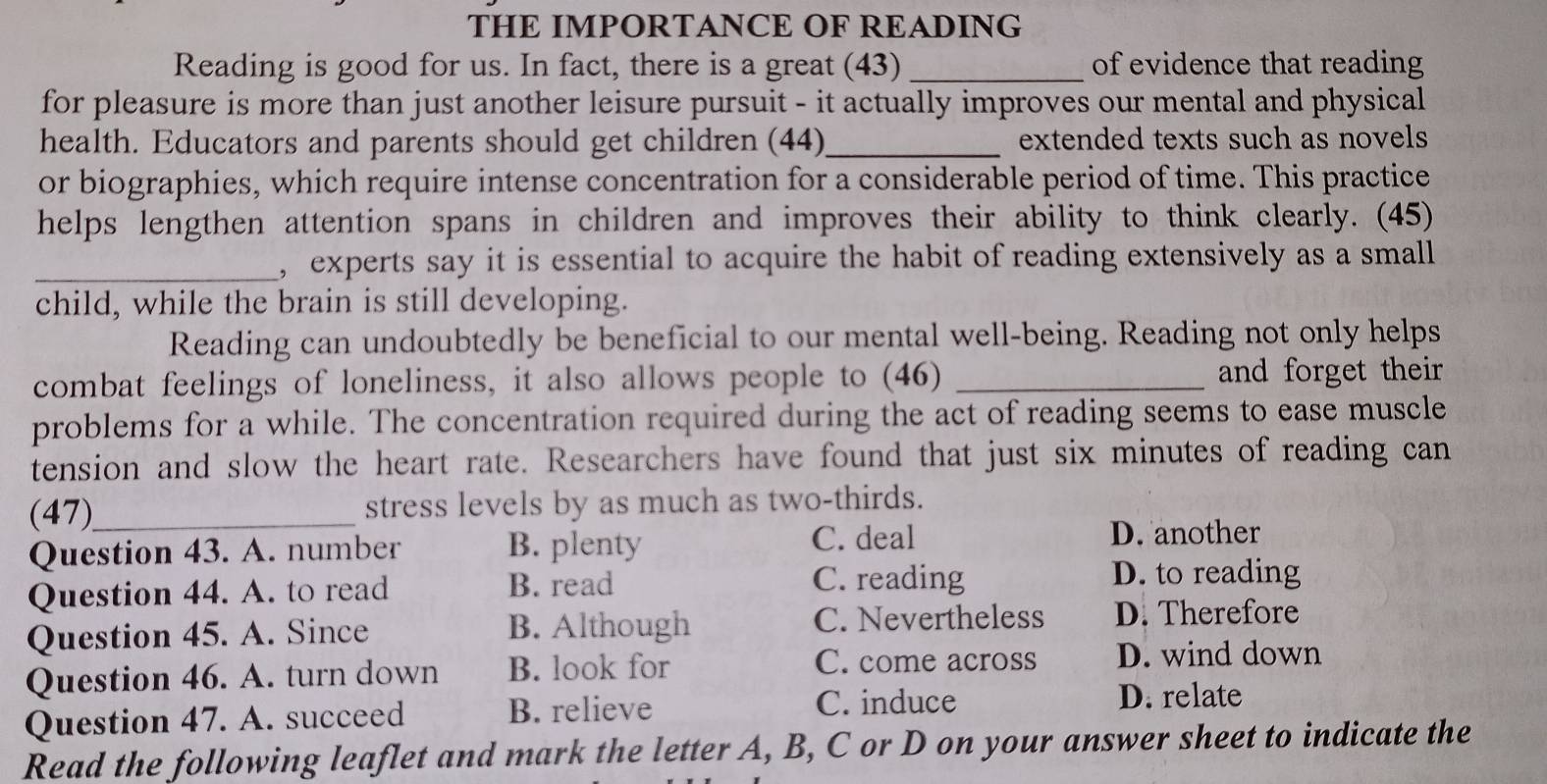 THE IMPORTANCE OF READING
Reading is good for us. In fact, there is a great (43) _of evidence that reading
for pleasure is more than just another leisure pursuit - it actually improves our mental and physical
health. Educators and parents should get children (44) _extended texts such as novels 
or biographies, which require intense concentration for a considerable period of time. This practice
helps lengthen attention spans in children and improves their ability to think clearly. (45)
_, experts say it is essential to acquire the habit of reading extensively as a small
child, while the brain is still developing.
Reading can undoubtedly be beneficial to our mental well-being. Reading not only helps
combat feelings of loneliness, it also allows people to (46) _and forget their 
problems for a while. The concentration required during the act of reading seems to ease muscle
tension and slow the heart rate. Researchers have found that just six minutes of reading can
(47)_ stress levels by as much as two-thirds.
Question 43. A. number B. plenty C. deal
D. another
Question 44. A. to read B. read
C. reading D. to reading
Question 45. A. Since B. Although C. Nevertheless D. Therefore
Question 46. A. turn down B. look for
C. come across D. wind down
Question 47. A. succeed B. relieve
C. induce D. relate
Read the following leaflet and mark the letter A, B, C or D on your answer sheet to indicate the