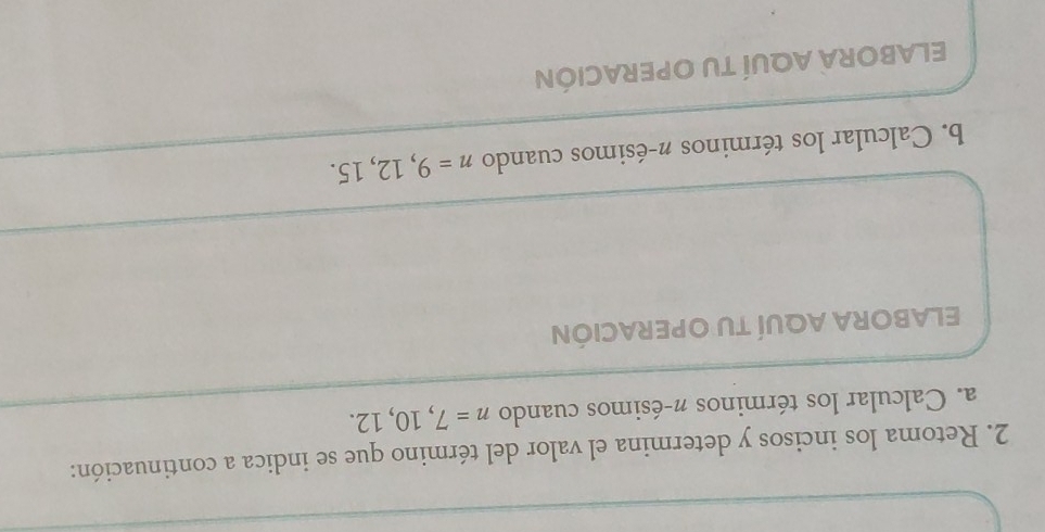 Retoma los incisos y determina el valor del término que se indica a continuación: 
a. Calcular los términos π -ésimos cuando n=7,10,12. 
ELABORA AQUÍ TU OPERACIÓN 
b. Calcular los términos π -ésimos cuando n=9,12,15. 
ELABORA AQUÍ TU OPERACIÓN