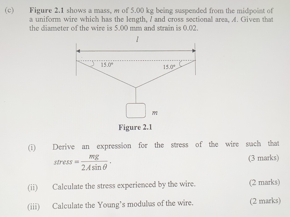 Figure 2.1 shows a mass, m of 5.00 kg being suspended from the midpoint of 
a uniform wire which has the length, I and cross sectional area, A. Given that 
the diameter of the wire is 5.00 mm and strain is 0.02. 
1
15.0°
15.0°
m
Figure 2.1 
(i) Derive an expression for the stress of the wire such that 
stress = mg/2Asin θ  . (3 marks) 
(ii) Calculate the stress experienced by the wire. (2 marks) 
(iii) Calculate the Young’s modulus of the wire. (2 marks)