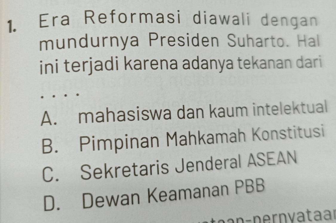 Era Reformasi diawali dengan
mundurnya Presiden Suharto. Hal
ini terjadi karena adanya tekanan dari
A. mahasiswa dan kaum intelektual
B. Pimpinan Mahkamah Konstitusi
C. Sekretaris Jenderal ASEAN
D. Dewan Keamanan PBB