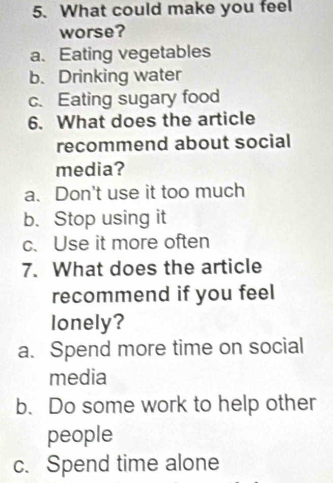 What could make you feel
worse?
a. Eating vegetables
b. Drinking water
c. Eating sugary food
6. What does the article
recommend about social
media?
a. Don't use it too much
b. Stop using it
c. Use it more often
7. What does the article
recommend if you feel
lonely?
a. Spend more time on social
media
b. Do some work to help other
people
c. Spend time alone