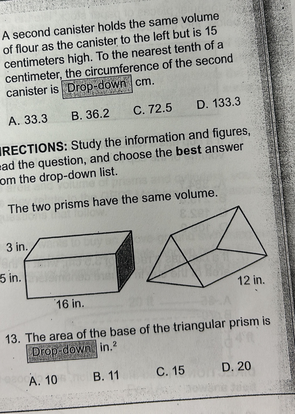 A second canister holds the same volume
of flour as the canister to the left but is 15
centimeters high. To the nearest tenth of a
centimeter, the circumference of the second
canister is Drop-down cm.
A. 33.3 B. 36.2 C. 72.5 D. 133.3
RECTIONS: Study the information and figures,
ead the question, and choose the best answer
om the drop-down list.
The two prisms have the same volume.
5 in.
13. The area of the base of the triangular prism is
Drop-down in.²
A. 10 B. 11
C. 15 D. 20