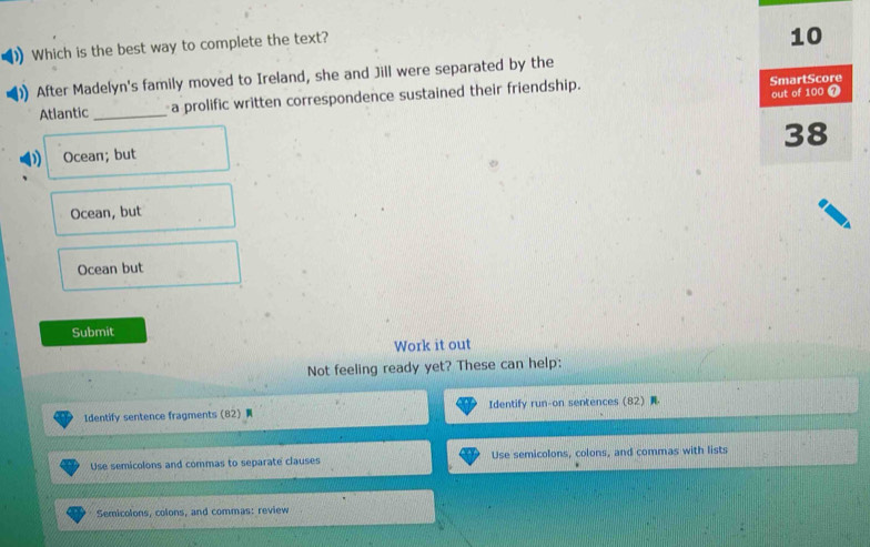 Which is the best way to complete the text?
After Madelyn's family moved to Ireland, she and Jill were separated by the
Atlantic _a prolific written correspondence sustained their friendship.
Ocean; but
Ocean, but
Ocean but
Submit
Work it out
Not feeling ready yet? These can help:
Identify sentence fragments (82) Identify run-on sentences (82) 
Use semicolons and commas to separate clauses Use semicolons, colons, and commas with lists
Semicolons, colons, and commas: review