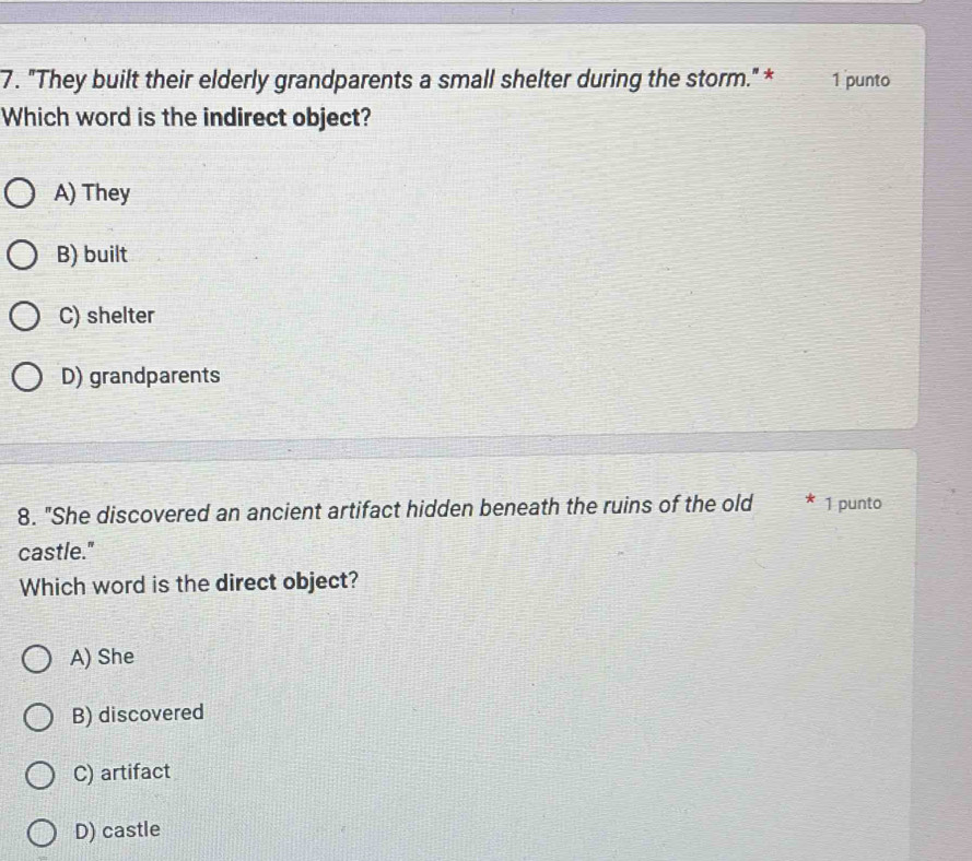 "They built their elderly grandparents a small shelter during the storm." * 1 punto
Which word is the indirect object?
A) They
B) built
C) shelter
D) grandparents
8. "She discovered an ancient artifact hidden beneath the ruins of the old 1 punto
castle."
Which word is the direct object?
A) She
B) discovered
C) artifact
D) castle