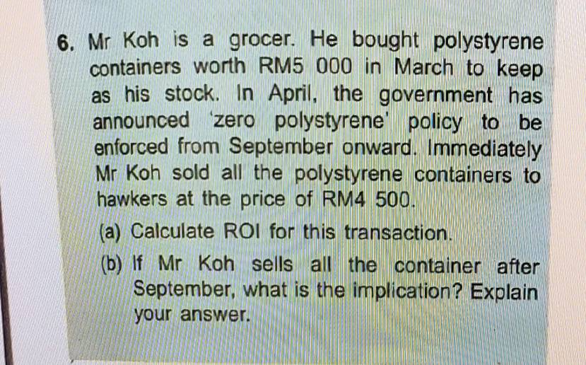 6, Mr Koh is a grocer. He bought polystyrene 
containers worth RM5 000 in March to keep 
as his stock. In April, the government has 
announced ‘zero polystyrene’ policy to be 
enforced from September onward. Immediately 
Mr Koh sold all the polystyrene containers to 
hawkers at the price of RM4 500. 
(a) Calculate ROI for this transaction. 
(b) f Mr Koh sells all the container after 
September, what is the implication? Explain 
your answer.