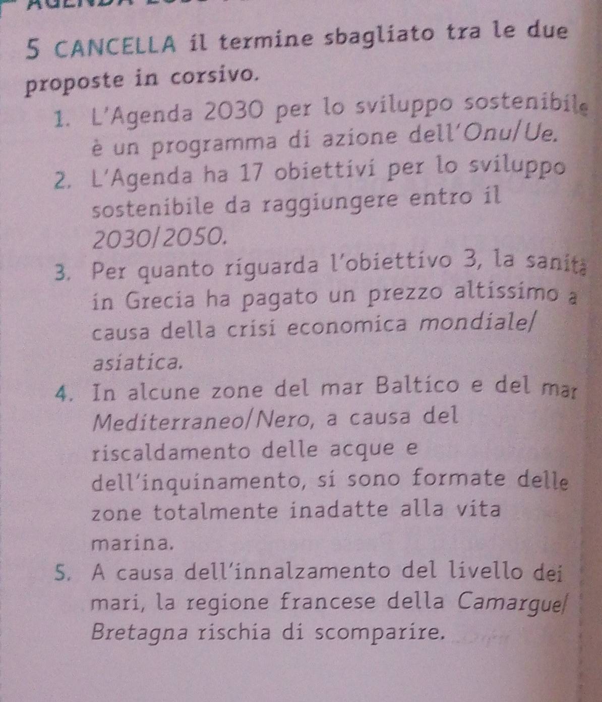 CANCELLA il termine sbagliato tra le due 
proposte in corsivo. 
1. L’Agenda 2030 per lo sviluppo sostenibile 
è un programma di azione dell'Onu/Ue. 
2. L’Agenda ha 17 obiettivi per lo sviluppo 
sostenibile da raggiungere entro il 
2030/2050. 
3. Per quanto riguarda l'obiettivo 3, la sanita 
ín Grecia ha pagato un prezzo altíssimo a 
causa della crisi economica mondiale/ 
asiatica. 
4. In alcune zone del mar Baltico e del mar 
Mediterraneo/Nero, a causa del 
riscaldamento delle acque e 
dell’inquinamento, sí sono formate delle 
zone totalmente inadatte alla vita 
marina. 
5. A causa dell’innalzamento del livello dei 
mari, la regione francese della Camargue 
Bretagna rischia di scomparire.